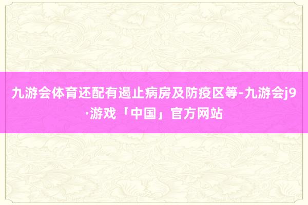 九游会体育还配有遏止病房及防疫区等-九游会j9·游戏「中国」官方网站