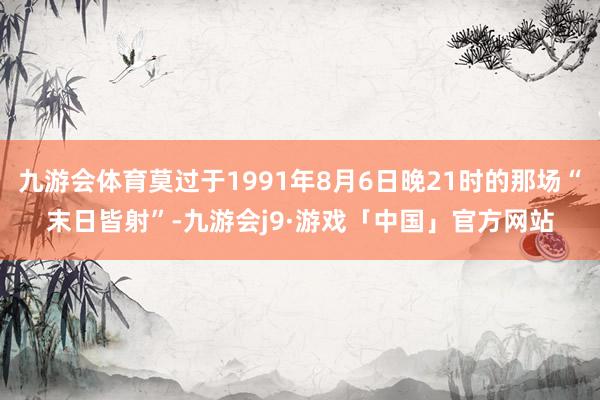 九游会体育莫过于1991年8月6日晚21时的那场“末日皆射”-九游会j9·游戏「中国」官方网站