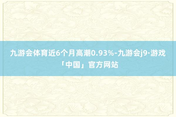 九游会体育近6个月高潮0.93%-九游会j9·游戏「中国」官方网站