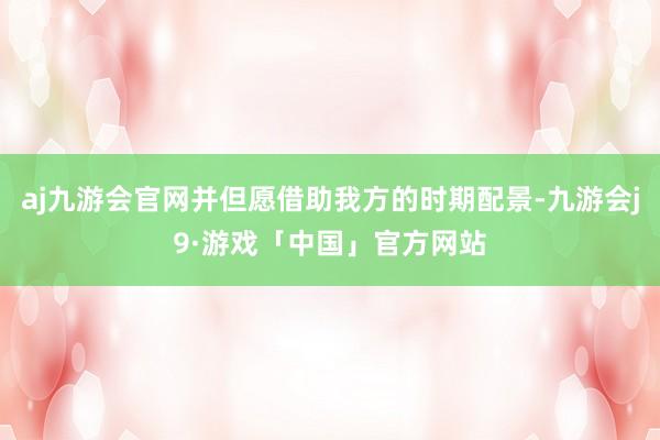 aj九游会官网并但愿借助我方的时期配景-九游会j9·游戏「中国」官方网站