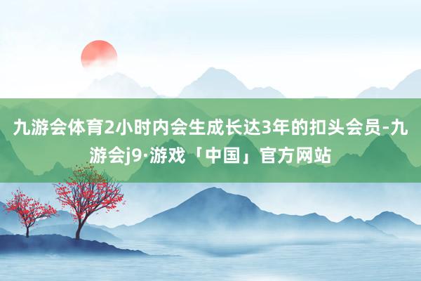 九游会体育2小时内会生成长达3年的扣头会员-九游会j9·游戏「中国」官方网站