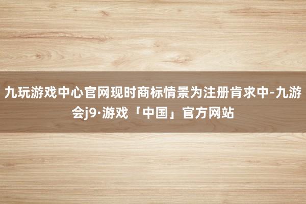 九玩游戏中心官网现时商标情景为注册肯求中-九游会j9·游戏「中国」官方网站