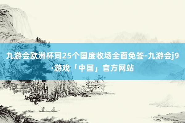 九游会欧洲杯同25个国度收场全面免签-九游会j9·游戏「中国」官方网站