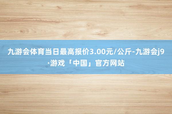 九游会体育当日最高报价3.00元/公斤-九游会j9·游戏「中国」官方网站