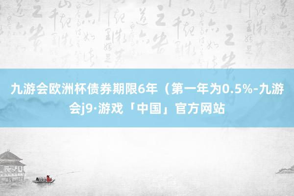 九游会欧洲杯债券期限6年（第一年为0.5%-九游会j9·游戏「中国」官方网站