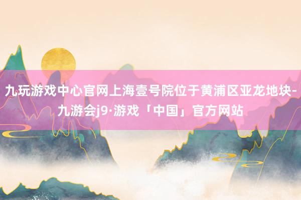 九玩游戏中心官网上海壹号院位于黄浦区亚龙地块-九游会j9·游戏「中国」官方网站