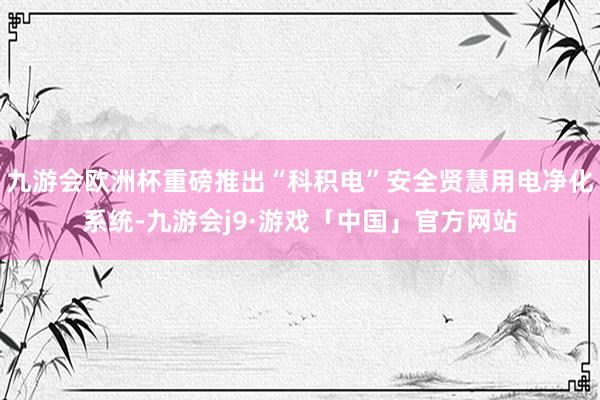 九游会欧洲杯重磅推出“科积电”安全贤慧用电净化系统-九游会j9·游戏「中国」官方网站
