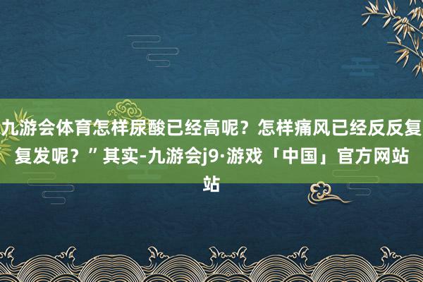 九游会体育怎样尿酸已经高呢？怎样痛风已经反反复复发呢？”其实-九游会j9·游戏「中国」官方网站