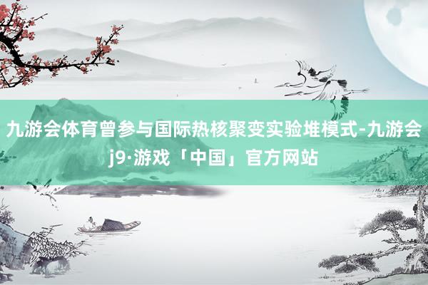 九游会体育曾参与国际热核聚变实验堆模式-九游会j9·游戏「中国」官方网站