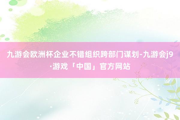 九游会欧洲杯企业不错组织跨部门谋划-九游会j9·游戏「中国」官方网站