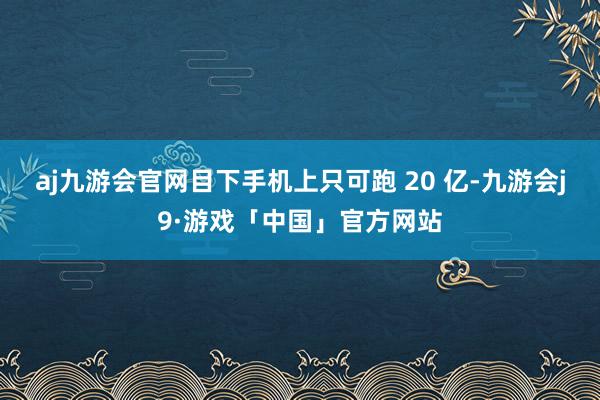 aj九游会官网目下手机上只可跑 20 亿-九游会j9·游戏「中国」官方网站