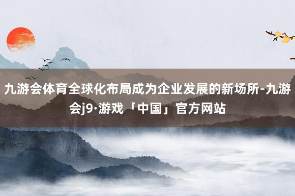九游会体育全球化布局成为企业发展的新场所-九游会j9·游戏「中国」官方网站