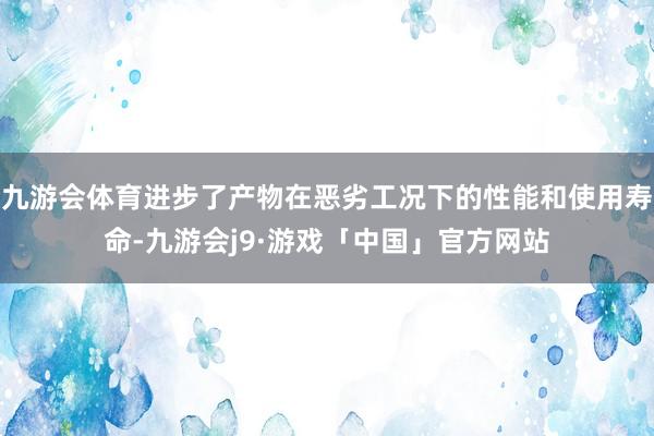 九游会体育进步了产物在恶劣工况下的性能和使用寿命-九游会j9·游戏「中国」官方网站
