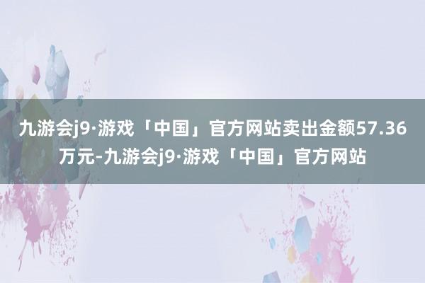 九游会j9·游戏「中国」官方网站卖出金额57.36万元-九游会j9·游戏「中国」官方网站