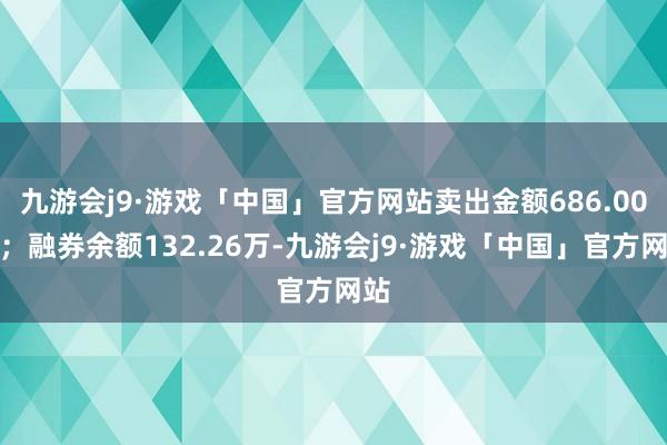九游会j9·游戏「中国」官方网站卖出金额686.00元；融券余额132.26万-九游会j9·游戏「中国」官方网站