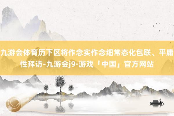 九游会体育历下区将作念实作念细常态化包联、平庸性拜访-九游会j9·游戏「中国」官方网站
