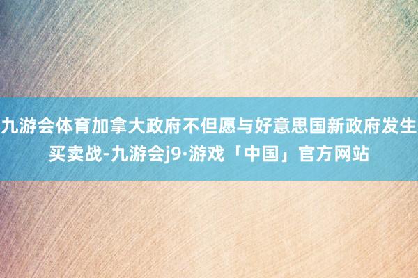 九游会体育加拿大政府不但愿与好意思国新政府发生买卖战-九游会j9·游戏「中国」官方网站