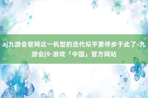 aj九游会官网这一机型的迭代似乎要停步于此了-九游会j9·游戏「中国」官方网站
