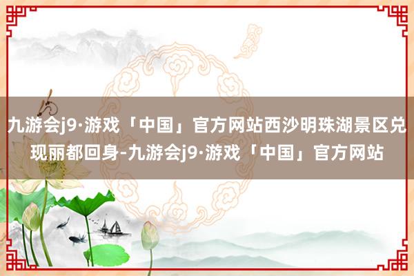 九游会j9·游戏「中国」官方网站西沙明珠湖景区兑现丽都回身-九游会j9·游戏「中国」官方网站