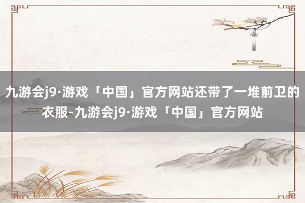 九游会j9·游戏「中国」官方网站还带了一堆前卫的衣服-九游会j9·游戏「中国」官方网站