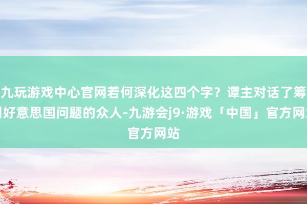 九玩游戏中心官网若何深化这四个字？谭主对话了筹划好意思国问题的众人-九游会j9·游戏「中国」官方网站