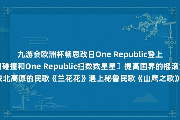 九游会欧洲杯畅思改日One Republic登上春晚舞台中外元素激烈碰撞和One Republic扫数数星星⭐提高国界的摇滚大齐唱太酷啦！当中国陕北高原的民歌《兰花花》遇上秘鲁民歌《山鹰之歌》会碰撞出怎么的火花？唢呐与南好意思排箫共同奏响一首蕴含了黄土高原的鲁莽与深情一首则诉说着安第斯山脉的广袤与解放千里浸式感受中外音符&ldquo;大碰撞&rdquo;蛇年春晚里的考中好意思学有哪