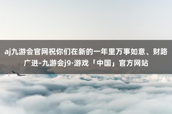 aj九游会官网祝你们在新的一年里万事如意、财路广进-九游会j9·游戏「中国」官方网站