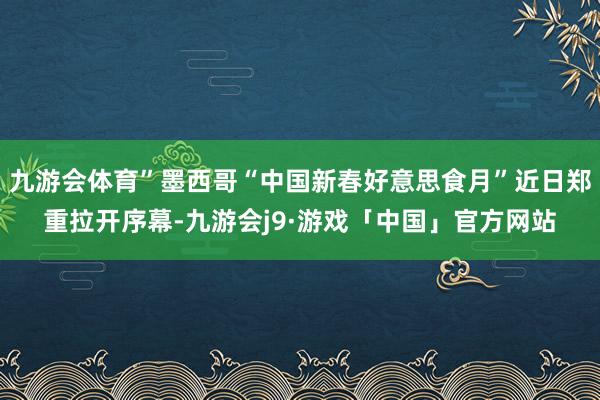 九游会体育”墨西哥“中国新春好意思食月”近日郑重拉开序幕-九游会j9·游戏「中国」官方网站