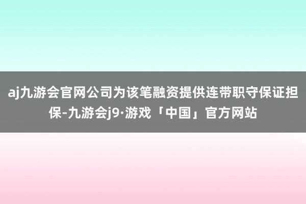 aj九游会官网公司为该笔融资提供连带职守保证担保-九游会j9·游戏「中国」官方网站