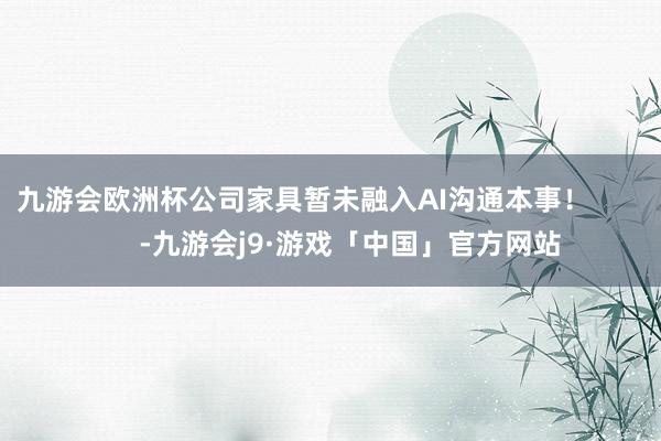 九游会欧洲杯公司家具暂未融入AI沟通本事！            -九游会j9·游戏「中国」官方网站