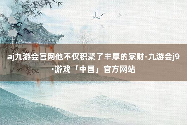 aj九游会官网他不仅积聚了丰厚的家财-九游会j9·游戏「中国」官方网站