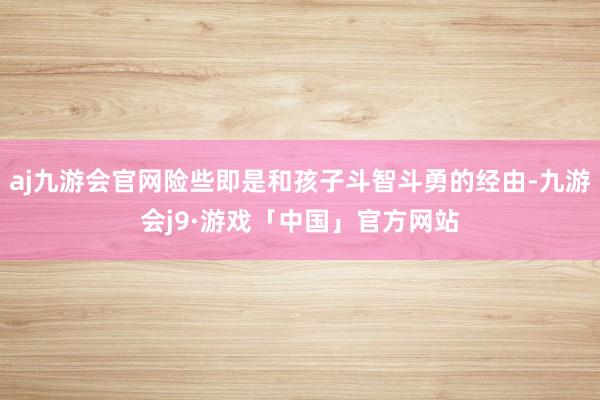 aj九游会官网险些即是和孩子斗智斗勇的经由-九游会j9·游戏「中国」官方网站