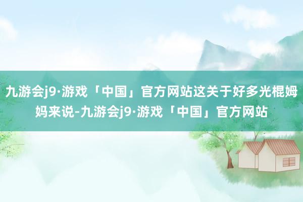 九游会j9·游戏「中国」官方网站这关于好多光棍姆妈来说-九游会j9·游戏「中国」官方网站