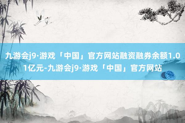 九游会j9·游戏「中国」官方网站融资融券余额1.01亿元-九游会j9·游戏「中国」官方网站