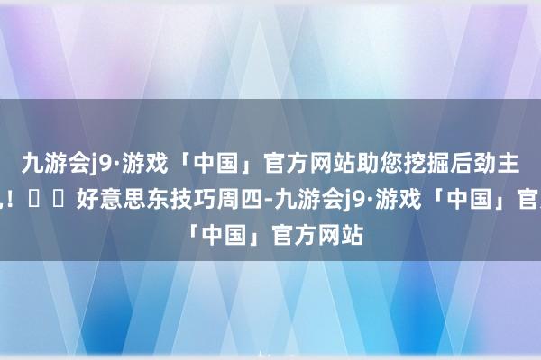 九游会j9·游戏「中国」官方网站助您挖掘后劲主题契机！		好意思东技巧周四-九游会j9·游戏「中国」官方网站