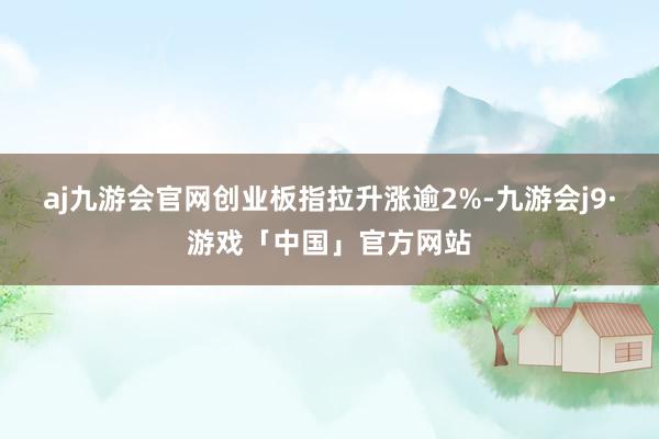aj九游会官网创业板指拉升涨逾2%-九游会j9·游戏「中国」官方网站