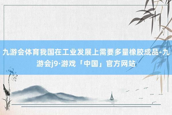九游会体育我国在工业发展上需要多量橡胶成品-九游会j9·游戏「中国」官方网站