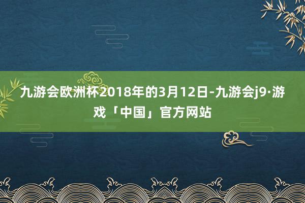 九游会欧洲杯2018年的3月12日-九游会j9·游戏「中国」官方网站