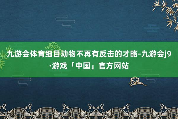 九游会体育细目动物不再有反击的才略-九游会j9·游戏「中国」官方网站