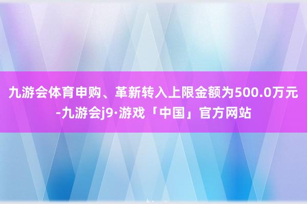 九游会体育申购、革新转入上限金额为500.0万元-九游会j9·游戏「中国」官方网站