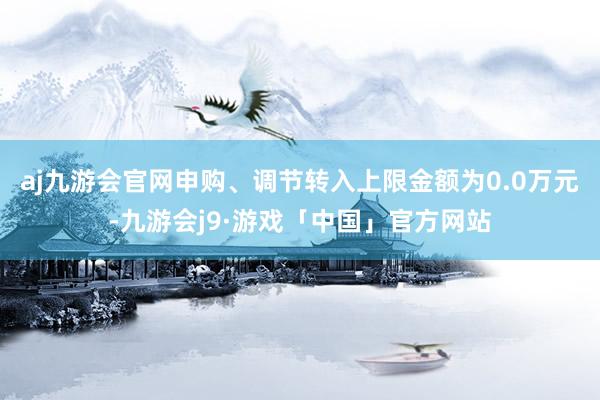 aj九游会官网申购、调节转入上限金额为0.0万元-九游会j9·游戏「中国」官方网站