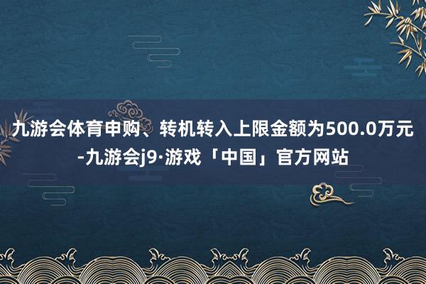 九游会体育申购、转机转入上限金额为500.0万元-九游会j9·游戏「中国」官方网站