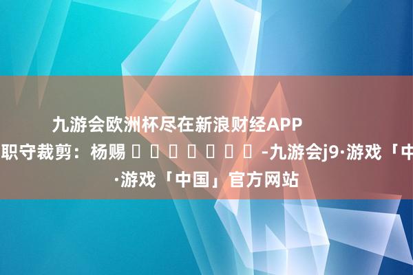 九游会欧洲杯尽在新浪财经APP            						职守裁剪：杨赐 							-九游会j9·游戏「中国」官方网站