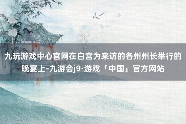 九玩游戏中心官网　　在白宫为来访的各州州长举行的晚宴上-九游会j9·游戏「中国」官方网站