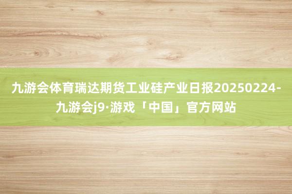 九游会体育瑞达期货工业硅产业日报20250224-九游会j9·游戏「中国」官方网站