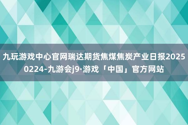 九玩游戏中心官网瑞达期货焦煤焦炭产业日报20250224-九游会j9·游戏「中国」官方网站