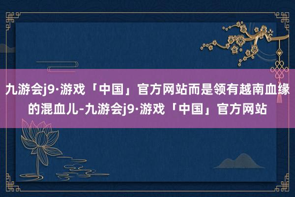九游会j9·游戏「中国」官方网站而是领有越南血缘的混血儿-九游会j9·游戏「中国」官方网站
