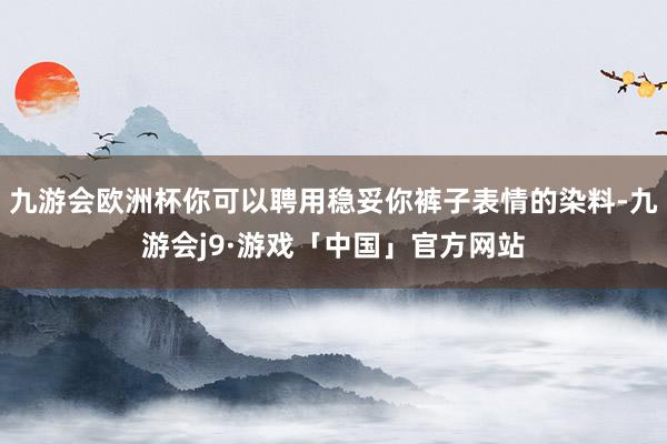 九游会欧洲杯你可以聘用稳妥你裤子表情的染料-九游会j9·游戏「中国」官方网站