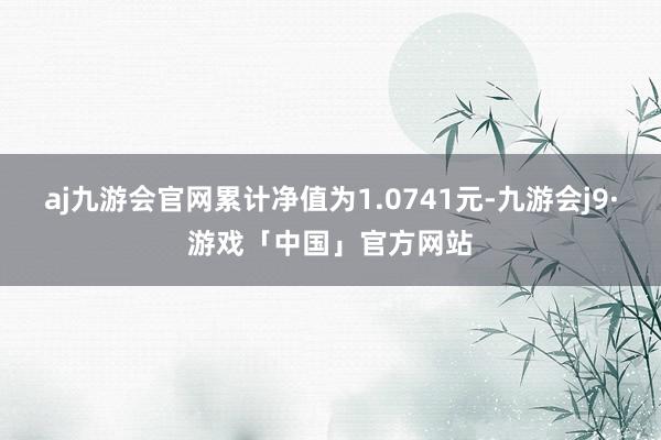 aj九游会官网累计净值为1.0741元-九游会j9·游戏「中国」官方网站
