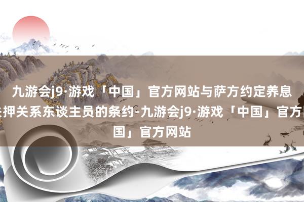 九游会j9·游戏「中国」官方网站与萨方约定养息和关押关系东谈主员的条约-九游会j9·游戏「中国」官方网站